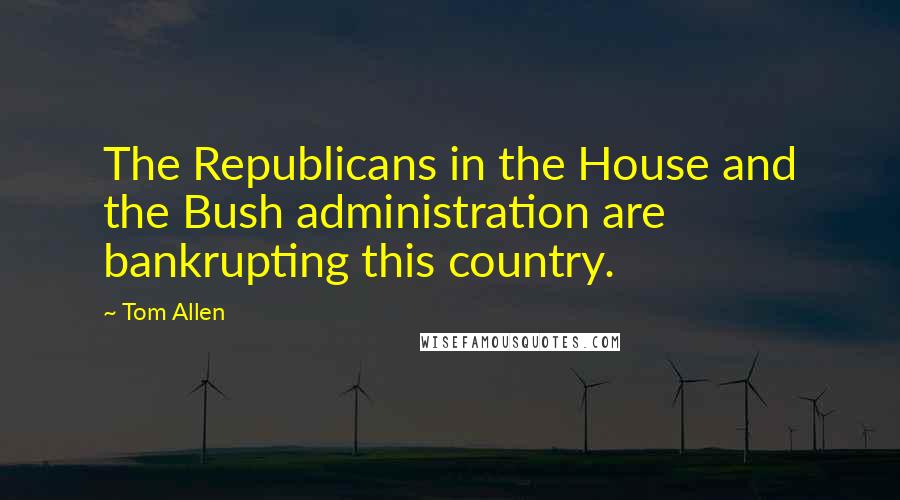 Tom Allen Quotes: The Republicans in the House and the Bush administration are bankrupting this country.