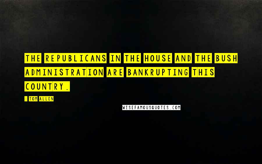 Tom Allen Quotes: The Republicans in the House and the Bush administration are bankrupting this country.