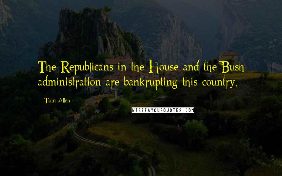 Tom Allen Quotes: The Republicans in the House and the Bush administration are bankrupting this country.