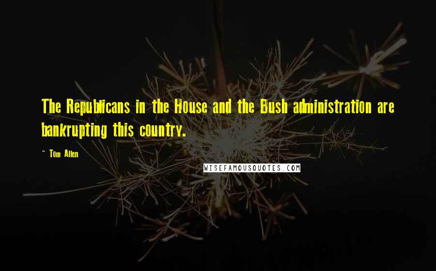 Tom Allen Quotes: The Republicans in the House and the Bush administration are bankrupting this country.