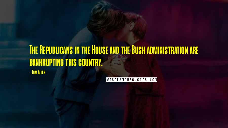 Tom Allen Quotes: The Republicans in the House and the Bush administration are bankrupting this country.