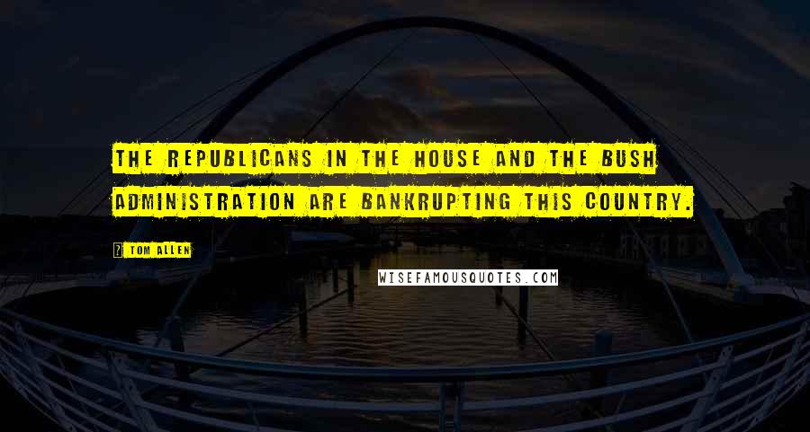 Tom Allen Quotes: The Republicans in the House and the Bush administration are bankrupting this country.