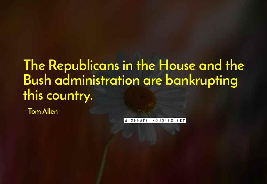Tom Allen Quotes: The Republicans in the House and the Bush administration are bankrupting this country.
