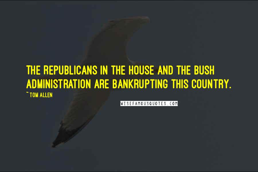Tom Allen Quotes: The Republicans in the House and the Bush administration are bankrupting this country.