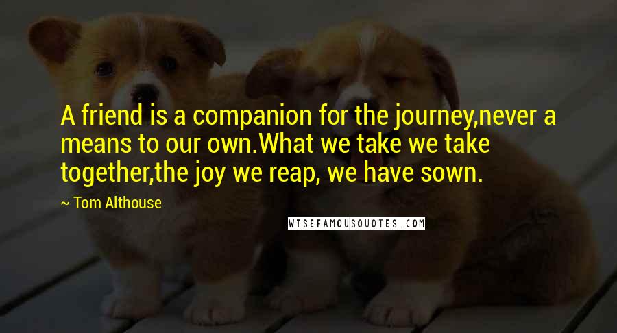 Tom Althouse Quotes: A friend is a companion for the journey,never a means to our own.What we take we take together,the joy we reap, we have sown.