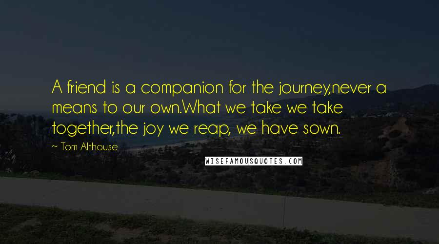 Tom Althouse Quotes: A friend is a companion for the journey,never a means to our own.What we take we take together,the joy we reap, we have sown.