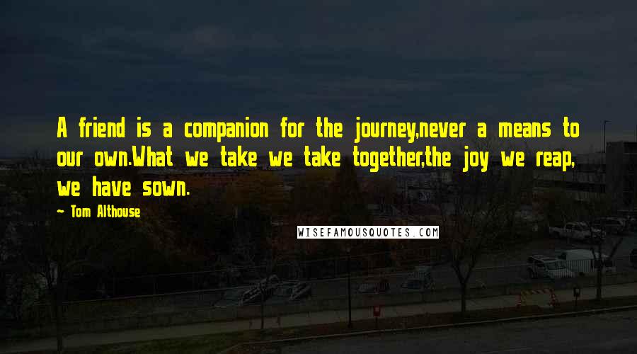 Tom Althouse Quotes: A friend is a companion for the journey,never a means to our own.What we take we take together,the joy we reap, we have sown.