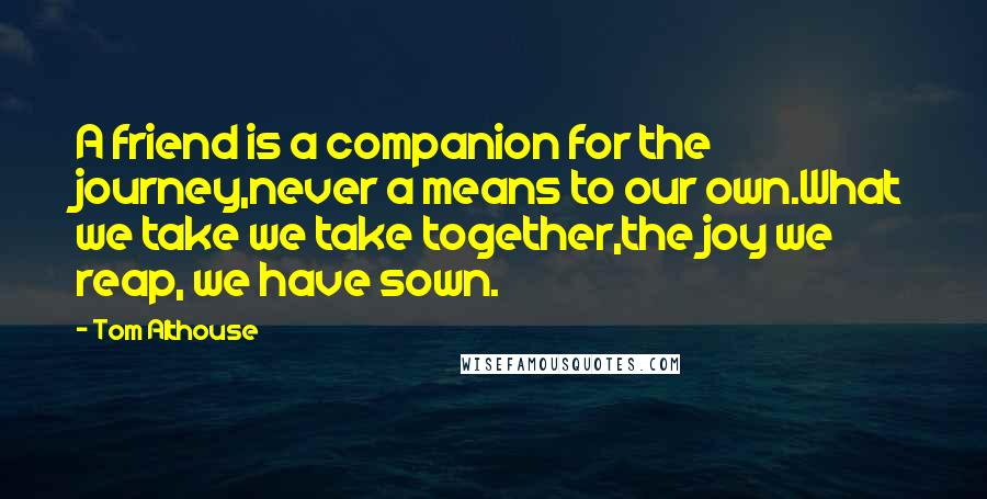 Tom Althouse Quotes: A friend is a companion for the journey,never a means to our own.What we take we take together,the joy we reap, we have sown.
