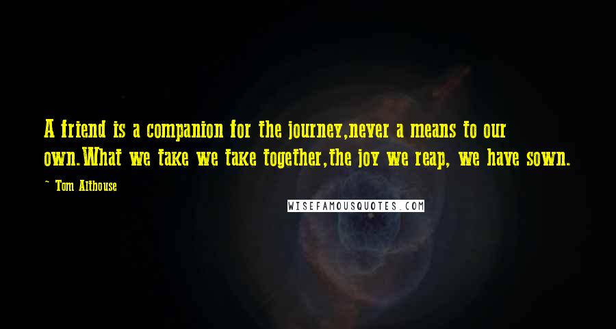 Tom Althouse Quotes: A friend is a companion for the journey,never a means to our own.What we take we take together,the joy we reap, we have sown.