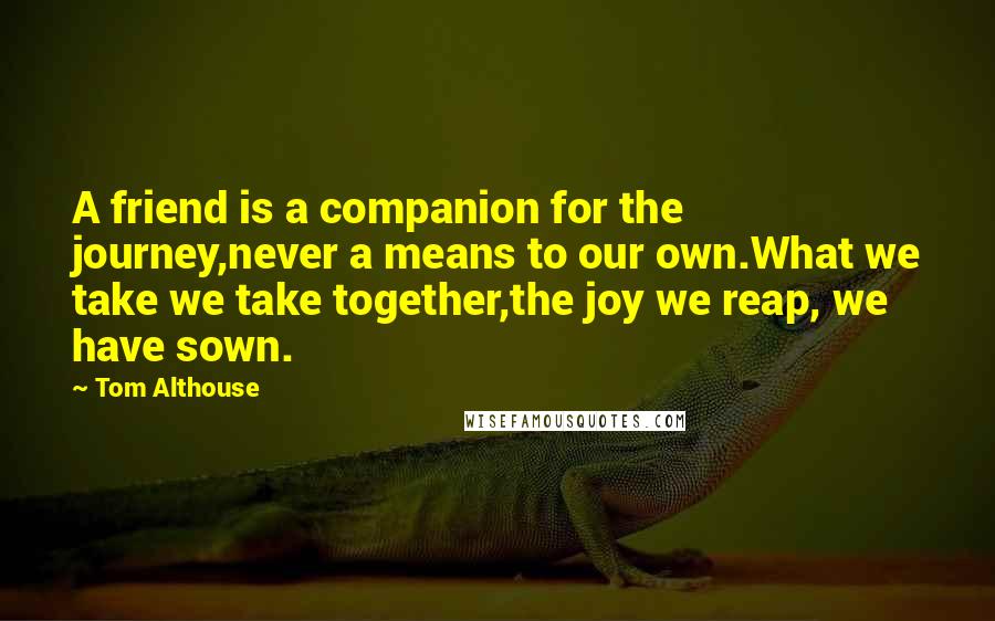 Tom Althouse Quotes: A friend is a companion for the journey,never a means to our own.What we take we take together,the joy we reap, we have sown.