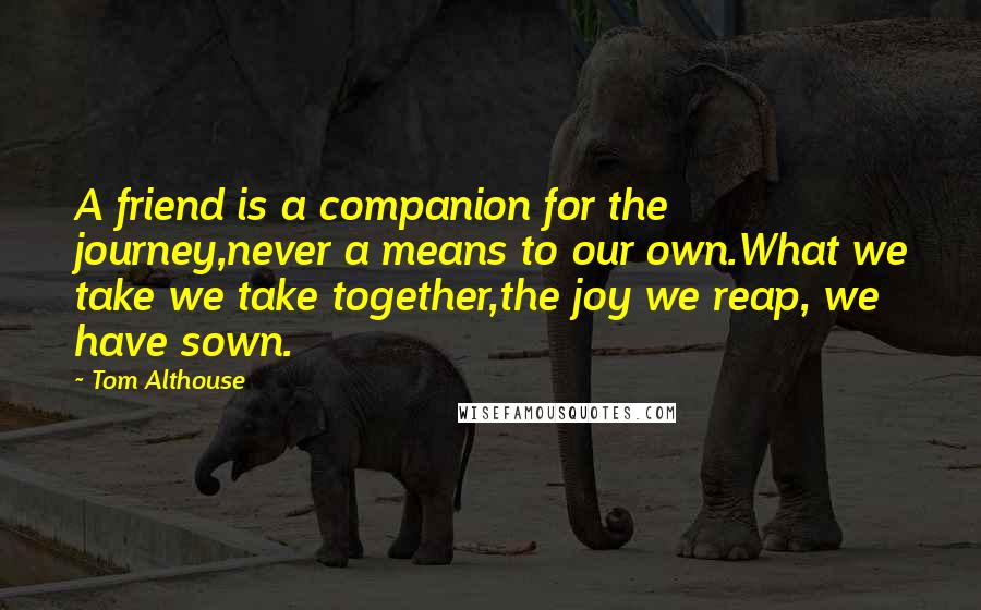 Tom Althouse Quotes: A friend is a companion for the journey,never a means to our own.What we take we take together,the joy we reap, we have sown.