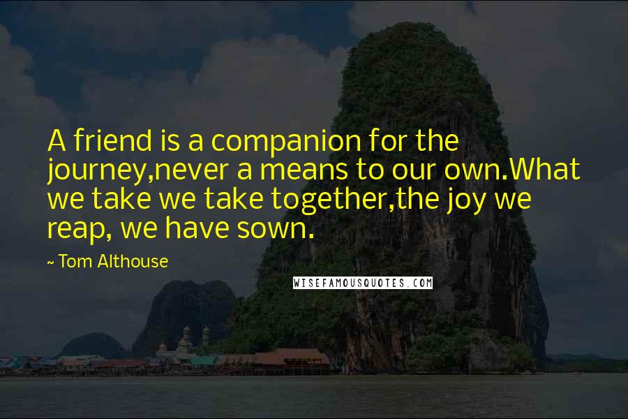 Tom Althouse Quotes: A friend is a companion for the journey,never a means to our own.What we take we take together,the joy we reap, we have sown.