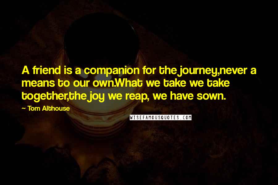 Tom Althouse Quotes: A friend is a companion for the journey,never a means to our own.What we take we take together,the joy we reap, we have sown.