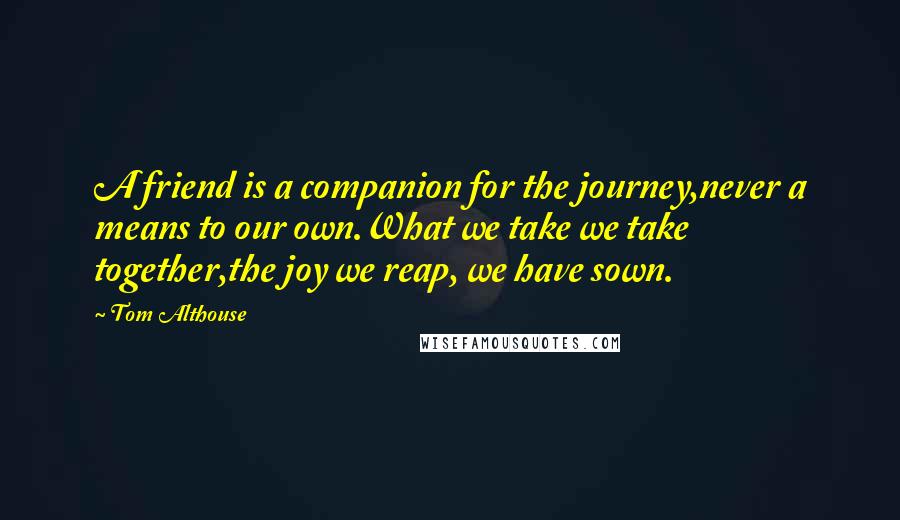 Tom Althouse Quotes: A friend is a companion for the journey,never a means to our own.What we take we take together,the joy we reap, we have sown.