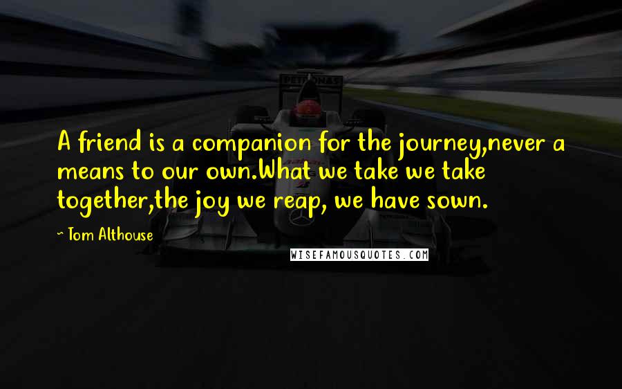 Tom Althouse Quotes: A friend is a companion for the journey,never a means to our own.What we take we take together,the joy we reap, we have sown.