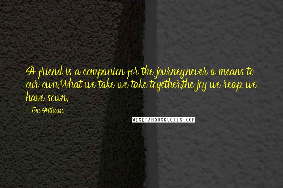 Tom Althouse Quotes: A friend is a companion for the journey,never a means to our own.What we take we take together,the joy we reap, we have sown.