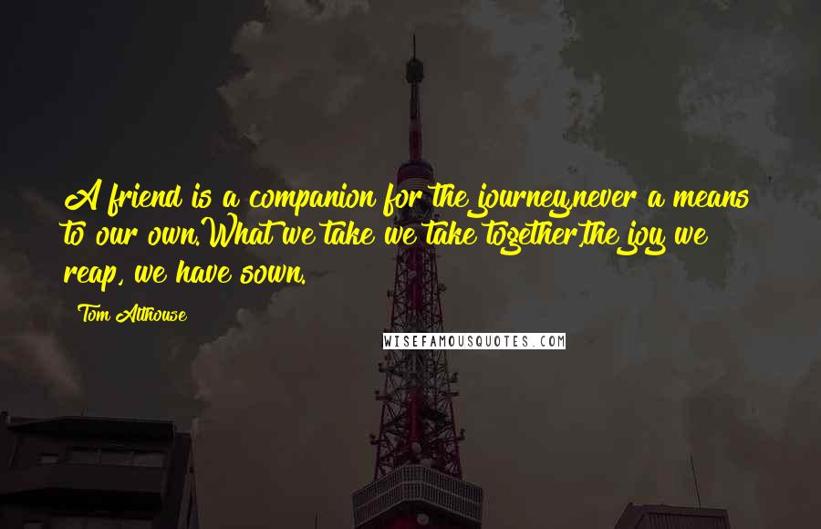 Tom Althouse Quotes: A friend is a companion for the journey,never a means to our own.What we take we take together,the joy we reap, we have sown.