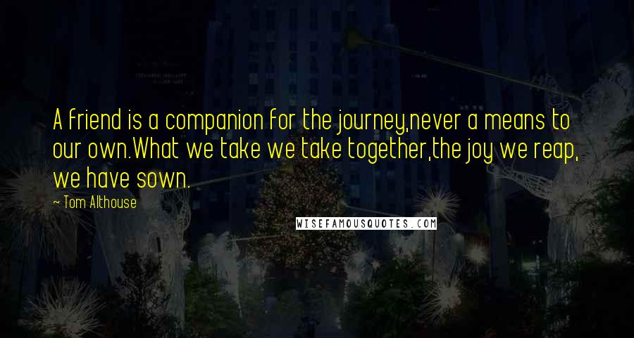 Tom Althouse Quotes: A friend is a companion for the journey,never a means to our own.What we take we take together,the joy we reap, we have sown.