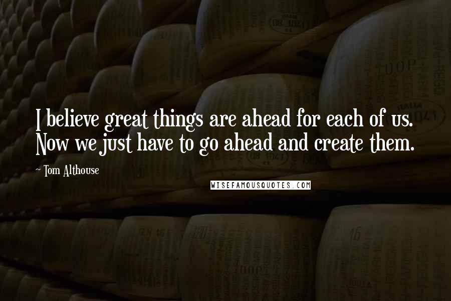 Tom Althouse Quotes: I believe great things are ahead for each of us. Now we just have to go ahead and create them.