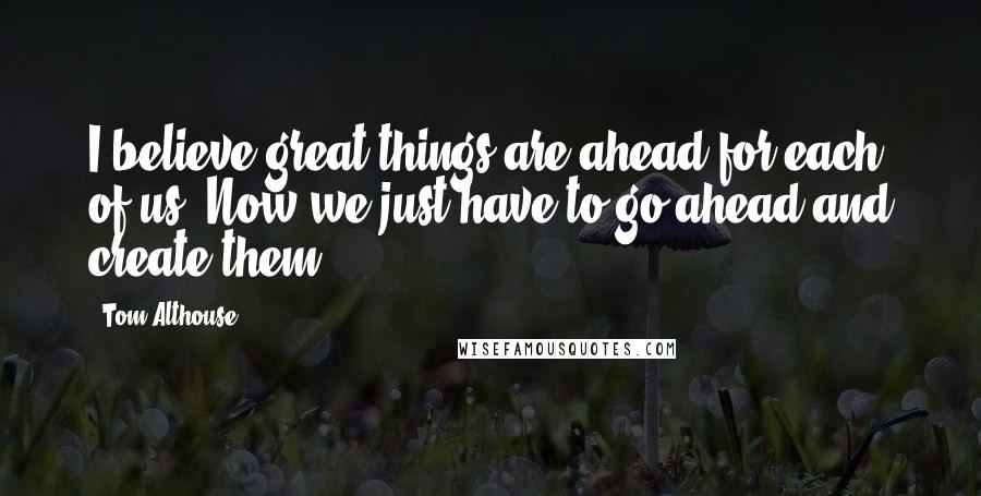 Tom Althouse Quotes: I believe great things are ahead for each of us. Now we just have to go ahead and create them.