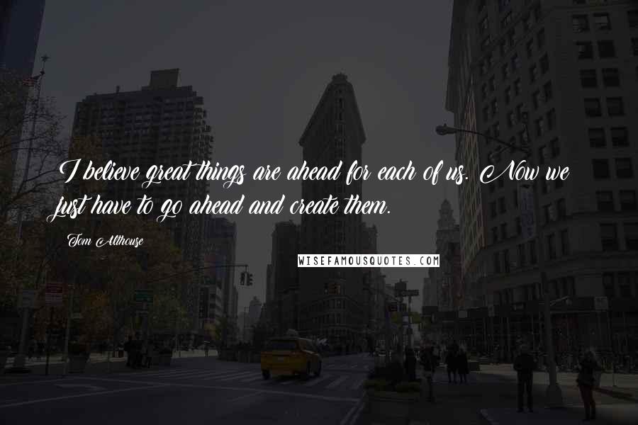 Tom Althouse Quotes: I believe great things are ahead for each of us. Now we just have to go ahead and create them.