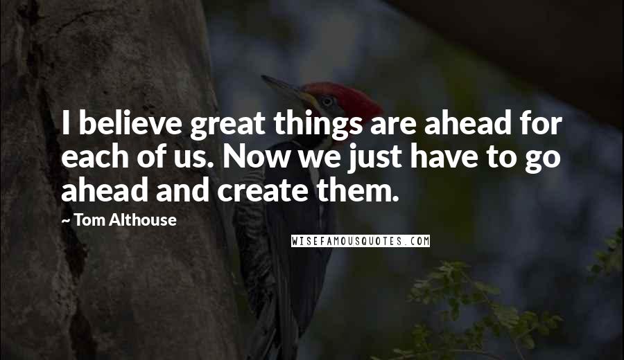 Tom Althouse Quotes: I believe great things are ahead for each of us. Now we just have to go ahead and create them.