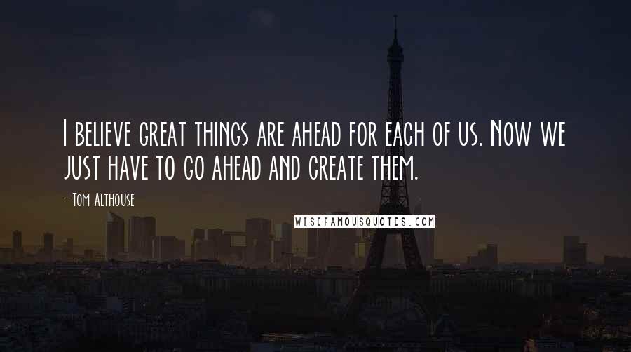 Tom Althouse Quotes: I believe great things are ahead for each of us. Now we just have to go ahead and create them.