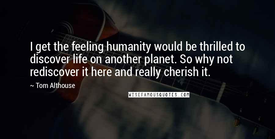 Tom Althouse Quotes: I get the feeling humanity would be thrilled to discover life on another planet. So why not rediscover it here and really cherish it.