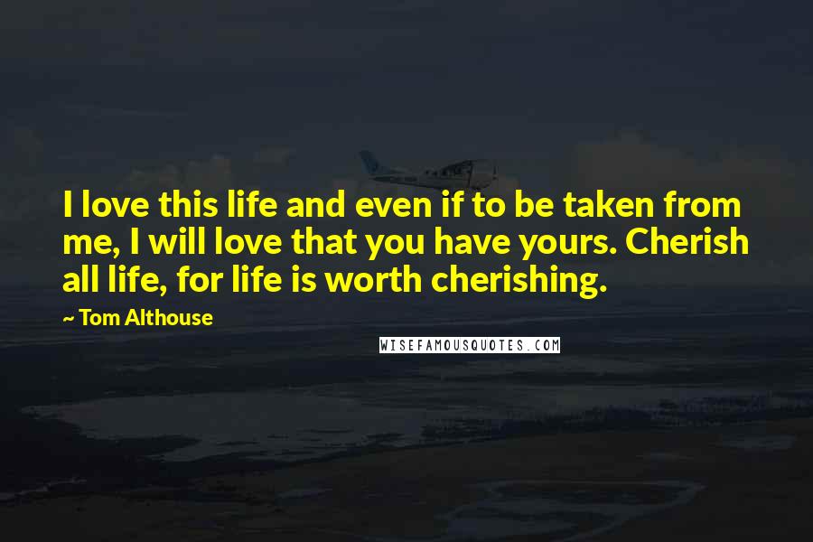 Tom Althouse Quotes: I love this life and even if to be taken from me, I will love that you have yours. Cherish all life, for life is worth cherishing.