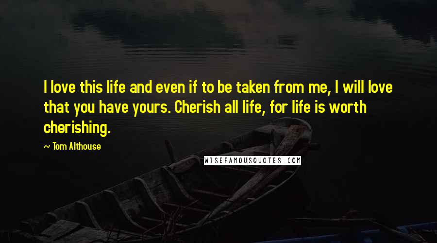 Tom Althouse Quotes: I love this life and even if to be taken from me, I will love that you have yours. Cherish all life, for life is worth cherishing.