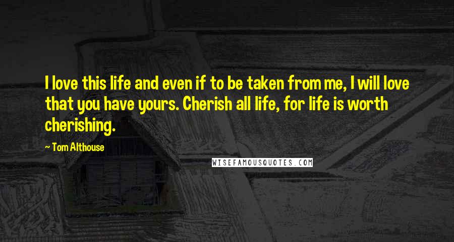 Tom Althouse Quotes: I love this life and even if to be taken from me, I will love that you have yours. Cherish all life, for life is worth cherishing.