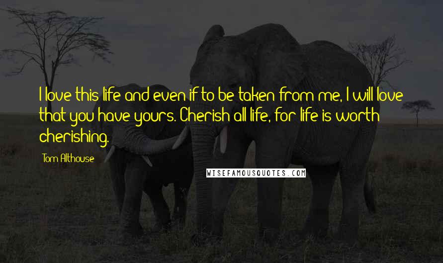 Tom Althouse Quotes: I love this life and even if to be taken from me, I will love that you have yours. Cherish all life, for life is worth cherishing.