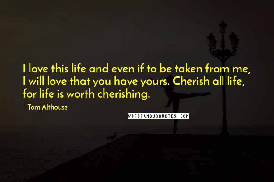Tom Althouse Quotes: I love this life and even if to be taken from me, I will love that you have yours. Cherish all life, for life is worth cherishing.
