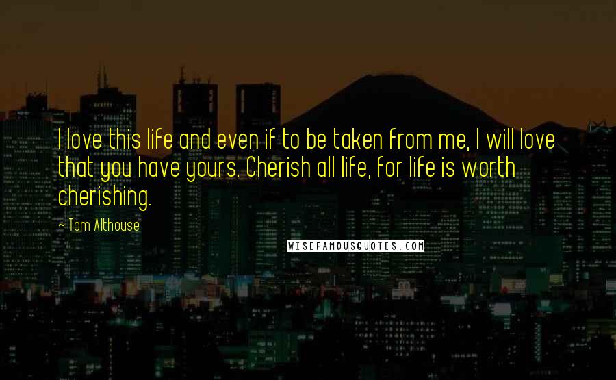 Tom Althouse Quotes: I love this life and even if to be taken from me, I will love that you have yours. Cherish all life, for life is worth cherishing.
