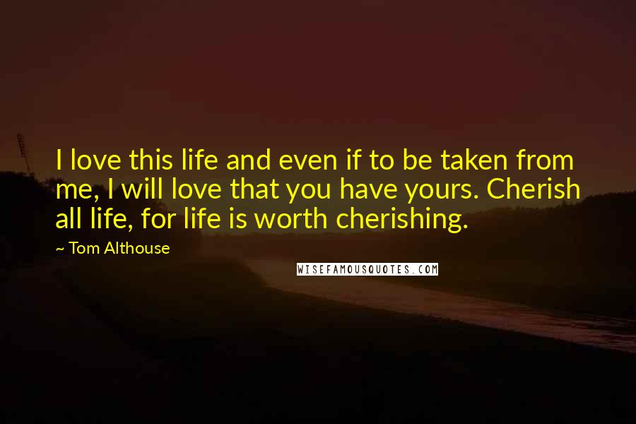 Tom Althouse Quotes: I love this life and even if to be taken from me, I will love that you have yours. Cherish all life, for life is worth cherishing.