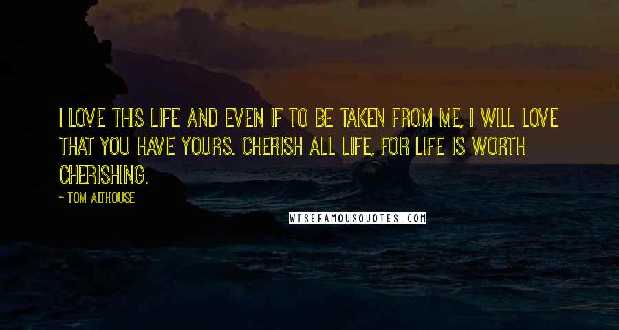 Tom Althouse Quotes: I love this life and even if to be taken from me, I will love that you have yours. Cherish all life, for life is worth cherishing.