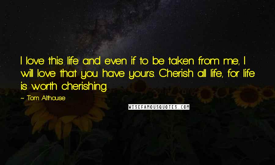 Tom Althouse Quotes: I love this life and even if to be taken from me, I will love that you have yours. Cherish all life, for life is worth cherishing.