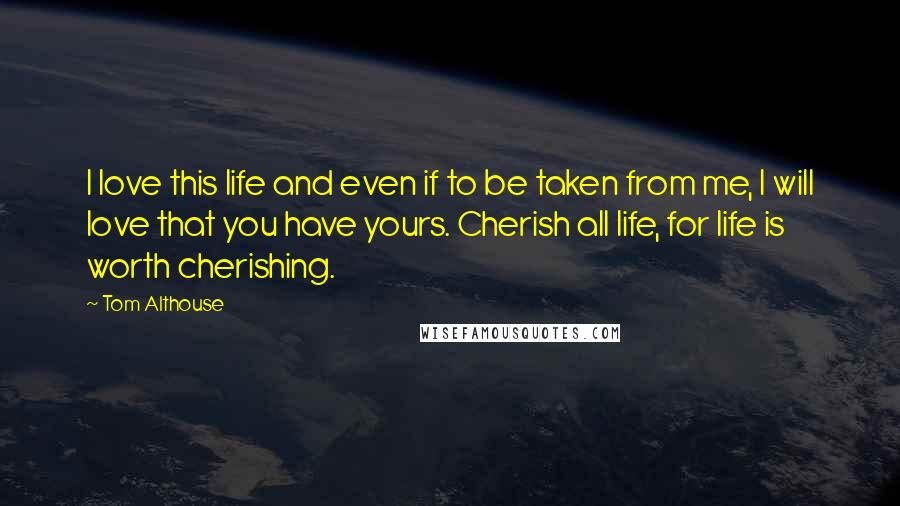Tom Althouse Quotes: I love this life and even if to be taken from me, I will love that you have yours. Cherish all life, for life is worth cherishing.
