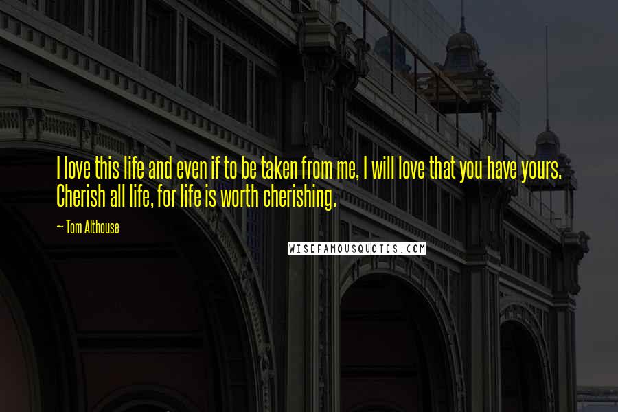 Tom Althouse Quotes: I love this life and even if to be taken from me, I will love that you have yours. Cherish all life, for life is worth cherishing.