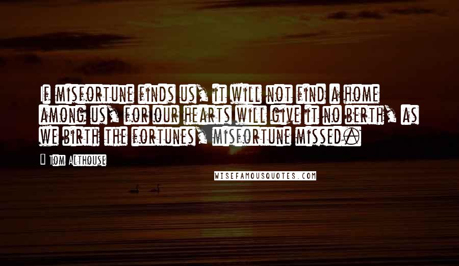 Tom Althouse Quotes: If misfortune finds us, it will not find a home among us, for our hearts will give it no berth, as we birth the fortunes, misfortune missed.