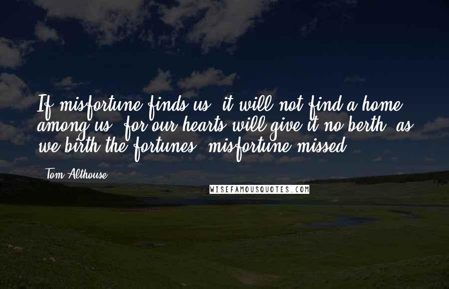 Tom Althouse Quotes: If misfortune finds us, it will not find a home among us, for our hearts will give it no berth, as we birth the fortunes, misfortune missed.