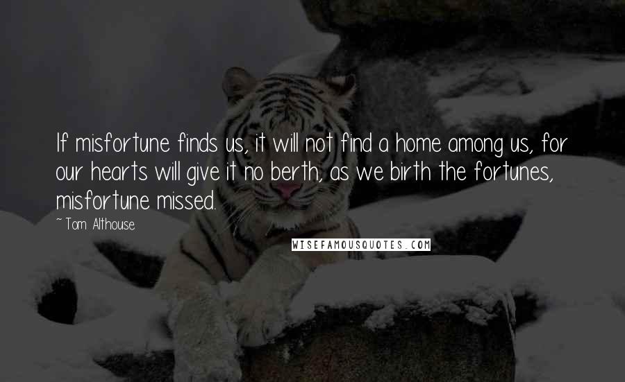 Tom Althouse Quotes: If misfortune finds us, it will not find a home among us, for our hearts will give it no berth, as we birth the fortunes, misfortune missed.