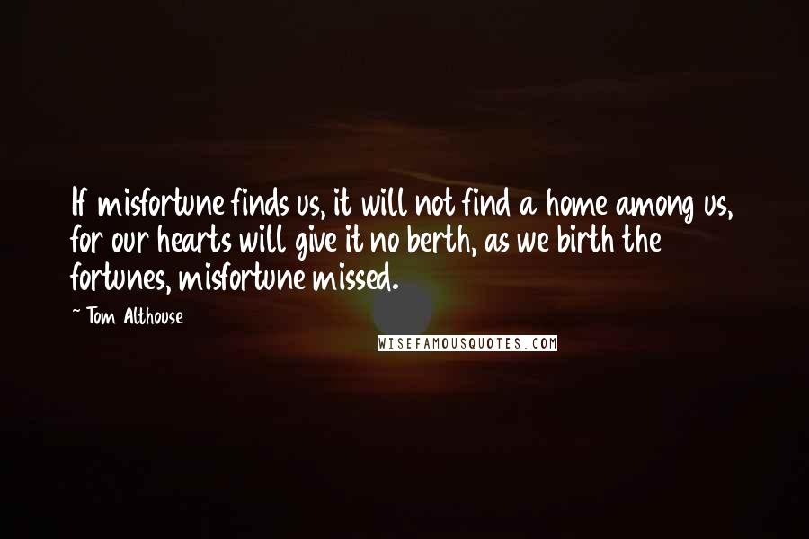 Tom Althouse Quotes: If misfortune finds us, it will not find a home among us, for our hearts will give it no berth, as we birth the fortunes, misfortune missed.