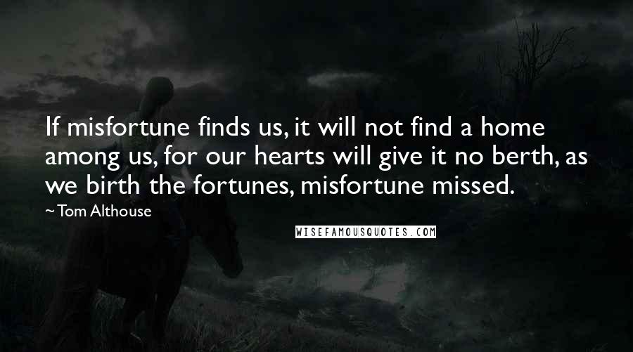 Tom Althouse Quotes: If misfortune finds us, it will not find a home among us, for our hearts will give it no berth, as we birth the fortunes, misfortune missed.