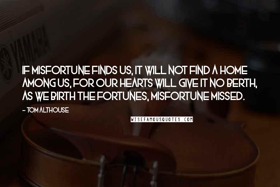 Tom Althouse Quotes: If misfortune finds us, it will not find a home among us, for our hearts will give it no berth, as we birth the fortunes, misfortune missed.