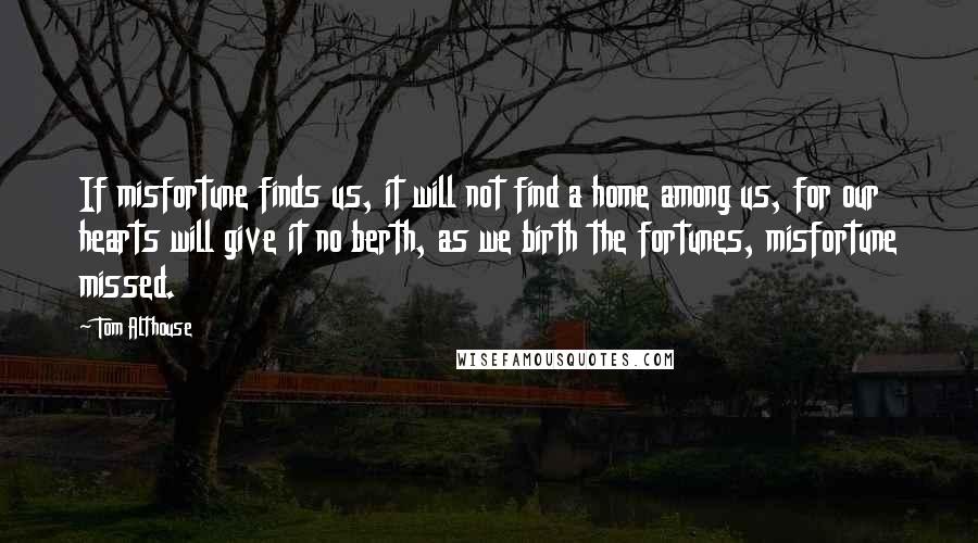 Tom Althouse Quotes: If misfortune finds us, it will not find a home among us, for our hearts will give it no berth, as we birth the fortunes, misfortune missed.