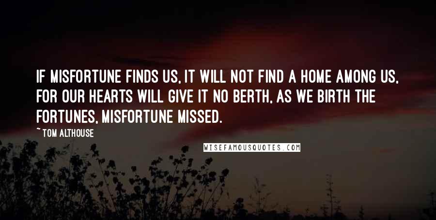 Tom Althouse Quotes: If misfortune finds us, it will not find a home among us, for our hearts will give it no berth, as we birth the fortunes, misfortune missed.