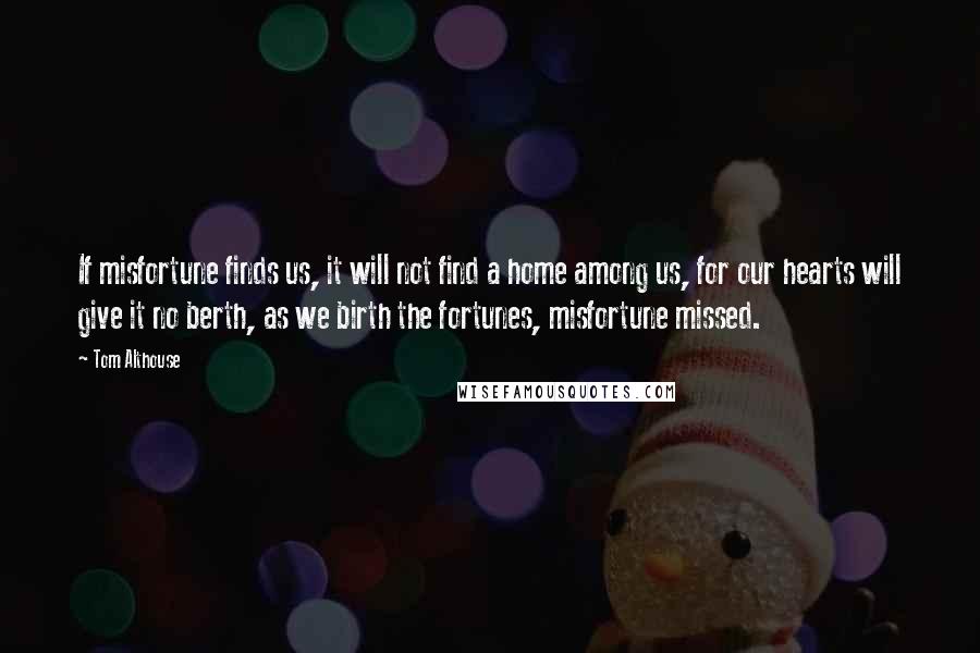 Tom Althouse Quotes: If misfortune finds us, it will not find a home among us, for our hearts will give it no berth, as we birth the fortunes, misfortune missed.