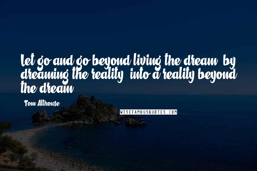 Tom Althouse Quotes: Let go and go beyond living the dream, by dreaming the reality, into a reality beyond the dream.