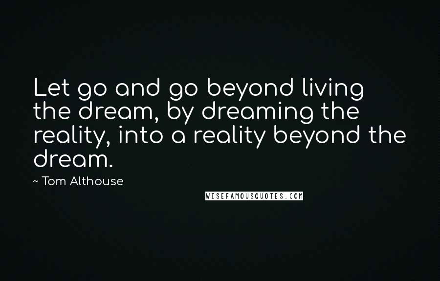 Tom Althouse Quotes: Let go and go beyond living the dream, by dreaming the reality, into a reality beyond the dream.